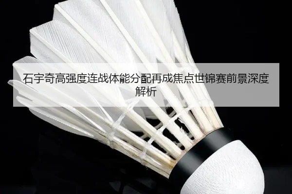 石宇奇高强度连战体能分配再成焦点世锦赛前景深度解析