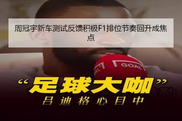 周冠宇新车测试反馈积极F1排位节奏回升成焦点